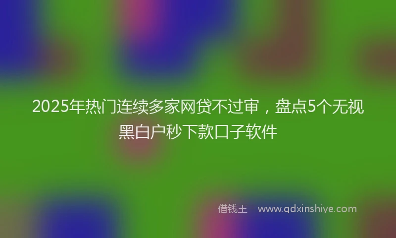 2025年热门连续多家网贷不过审，盘点5个无视黑白户秒下款口子软件