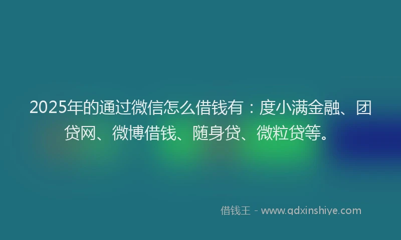 2025年的通过微信怎么借钱有：度小满金融、团贷网、微博借钱、随身贷、微粒贷等。