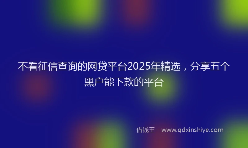 不看征信查询的网贷平台2025年精选，分享五个黑户能下款的平台