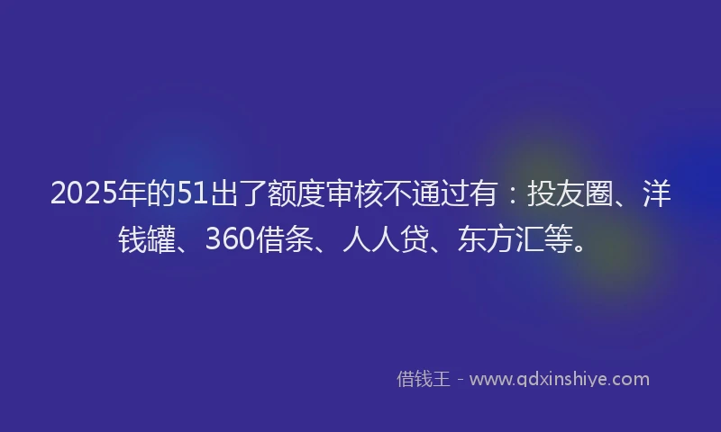 2025年的51出了额度审核不通过有：投友圈、洋钱罐、360借条、人人贷、东方汇等。