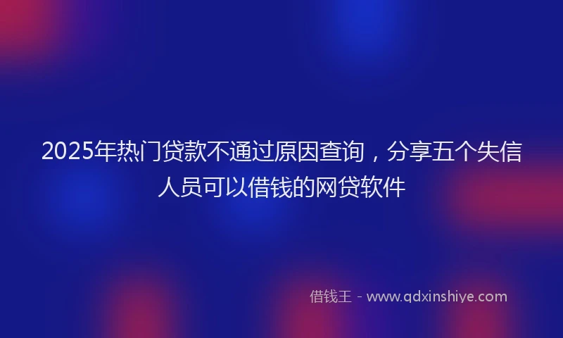 2025年热门贷款不通过原因查询，分享五个失信人员可以借钱的网贷软件
