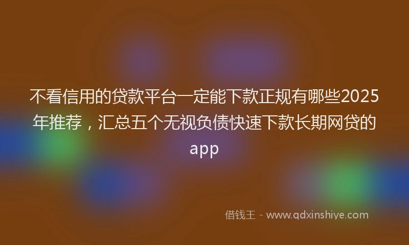 不看信用的贷款平台一定能下款正规有哪些2025年推荐，汇总五个无视负债快速下款长期网贷的app