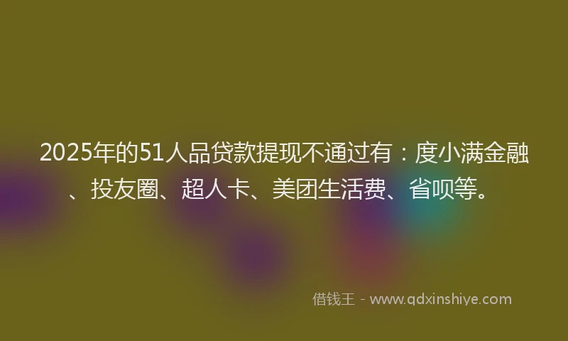 2025年的51人品贷款提现不通过有：度小满金融、投友圈、超人卡、美团生活费、省呗等。