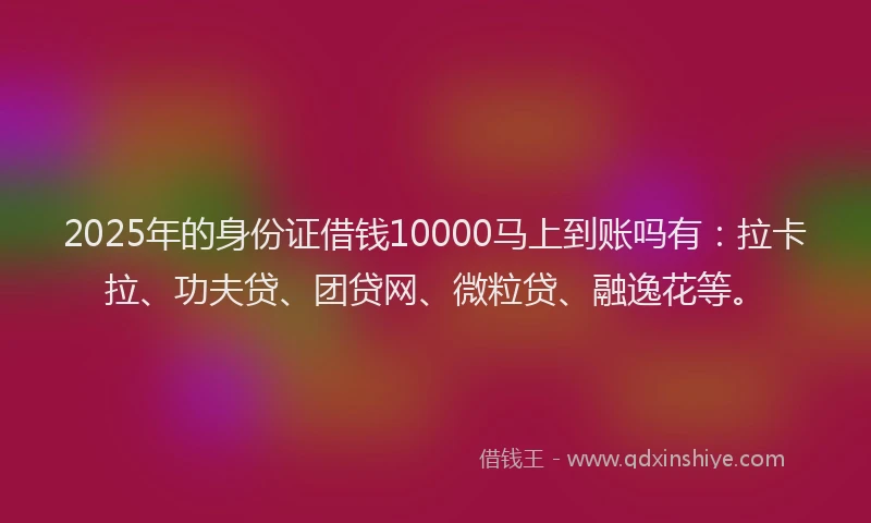 2025年的身份证借钱10000马上到账吗有：拉卡拉、功夫贷、团贷网、微粒贷、融逸花等。