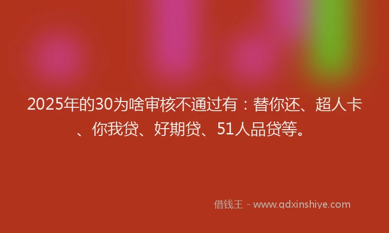2025年的30为啥审核不通过有：替你还、超人卡、你我贷、好期贷、51人品贷等。