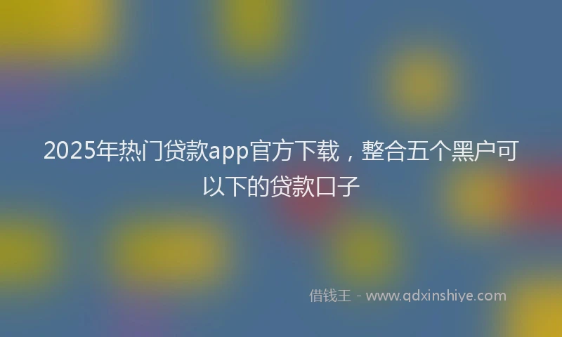 2025年热门贷款app官方下载，整合五个黑户可以下的贷款口子
