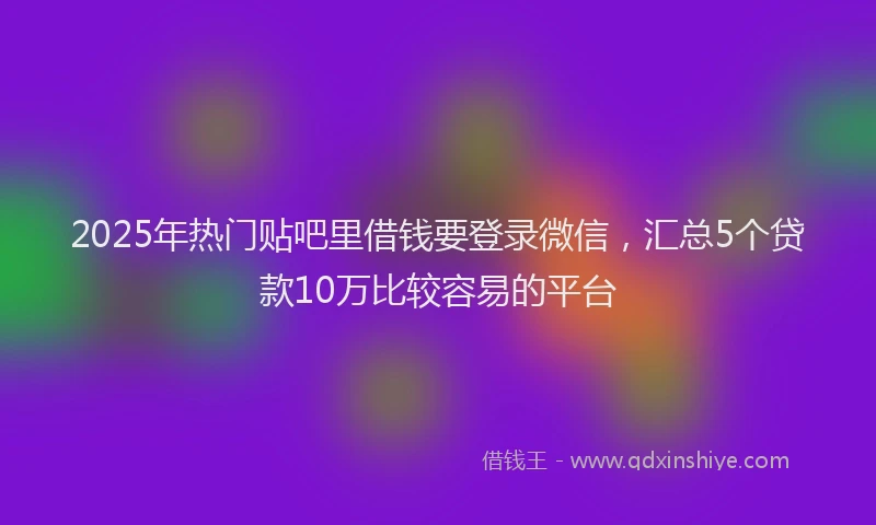 2025年热门贴吧里借钱要登录微信，汇总5个贷款10万比较容易的平台