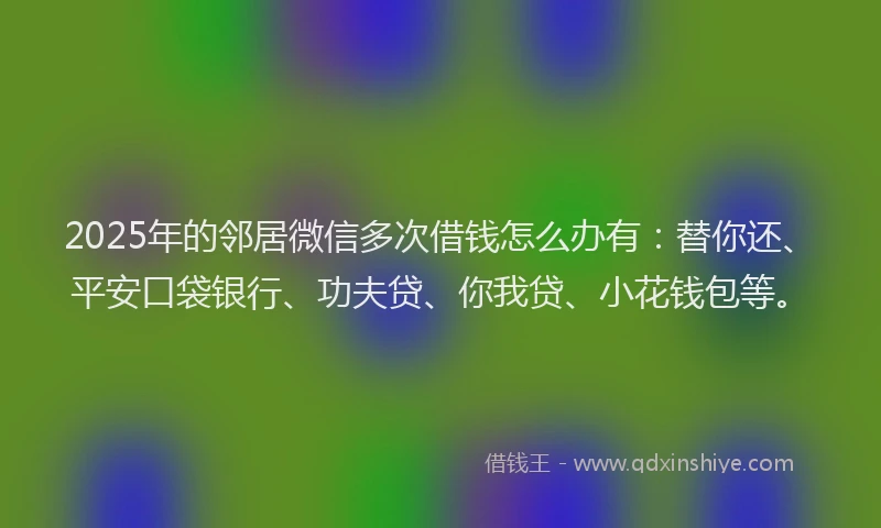 2025年的邻居微信多次借钱怎么办有：替你还、平安口袋银行、功夫贷、你我贷、小花钱包等。