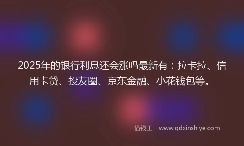 2025年的银行利息还会涨吗最新有：拉卡拉、信用卡贷、投友圈、京东金融、小花钱包等。