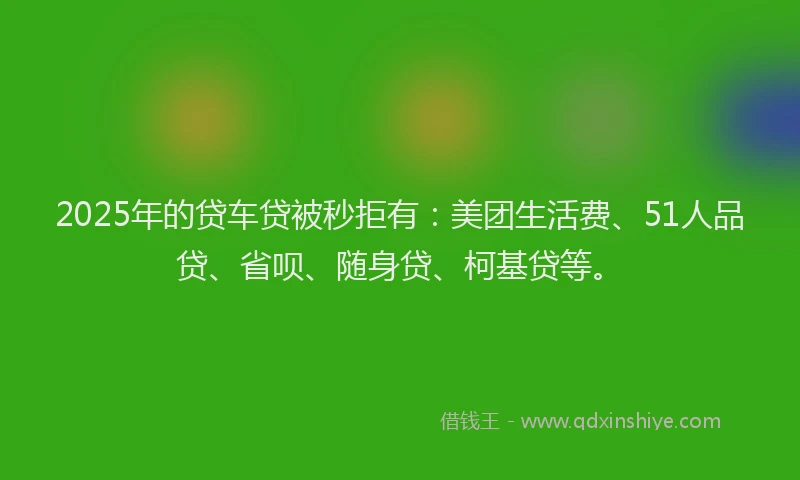 2025年的贷车贷被秒拒有：美团生活费、51人品贷、省呗、随身贷、柯基贷等。