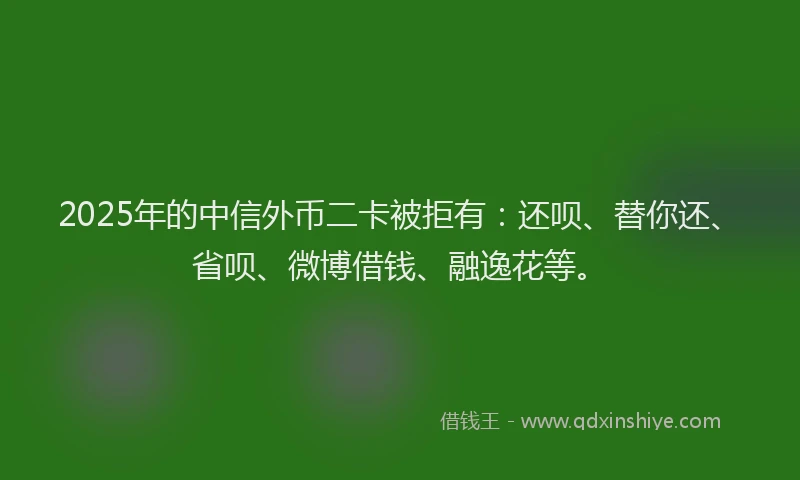 2025年的中信外币二卡被拒有：还呗、替你还、省呗、微博借钱、融逸花等。
