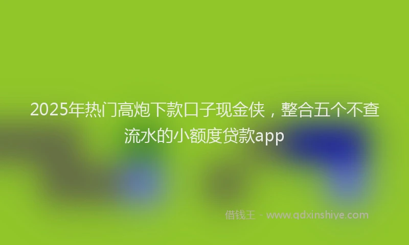 2025年热门高炮下款口子现金侠，整合五个不查流水的小额度贷款app