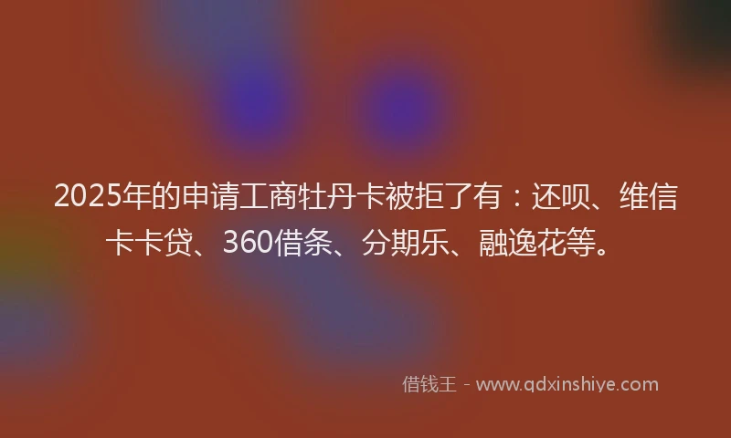 2025年的申请工商牡丹卡被拒了有：还呗、维信卡卡贷、360借条、分期乐、融逸花等。