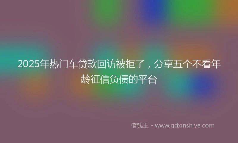 2025年热门车贷款回访被拒了，分享五个不看年龄征信负债的平台