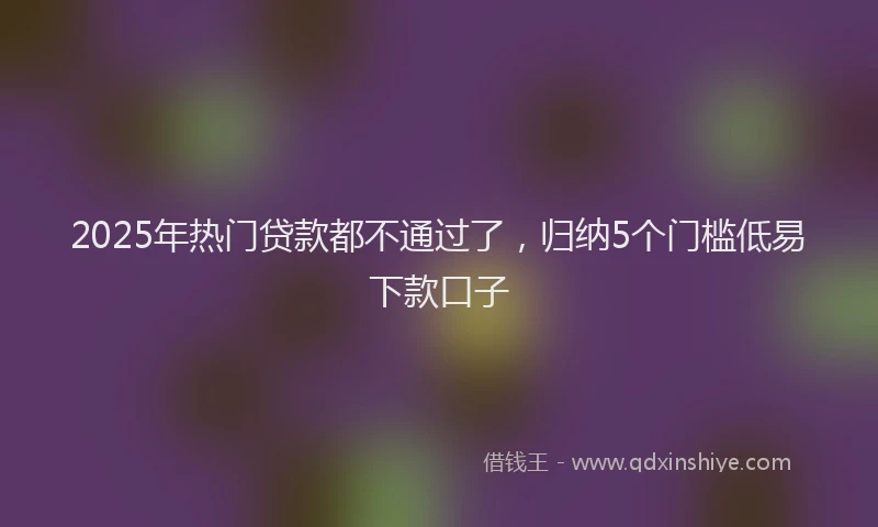 2025年热门贷款都不通过了，归纳5个门槛低易下款口子