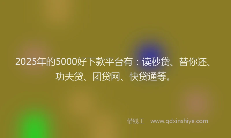 2025年的5000好下款平台有：读秒贷、替你还、功夫贷、团贷网、快贷通等。