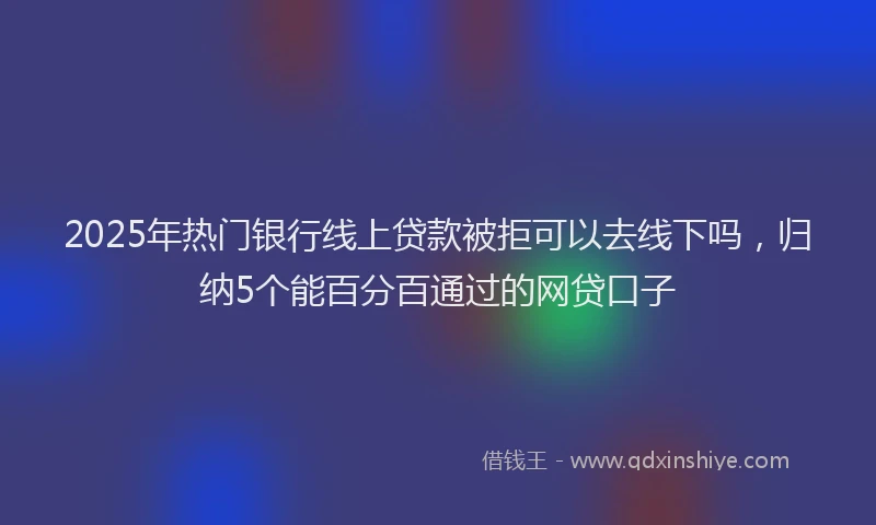 2025年热门银行线上贷款被拒可以去线下吗，归纳5个能百分百通过的网贷口子