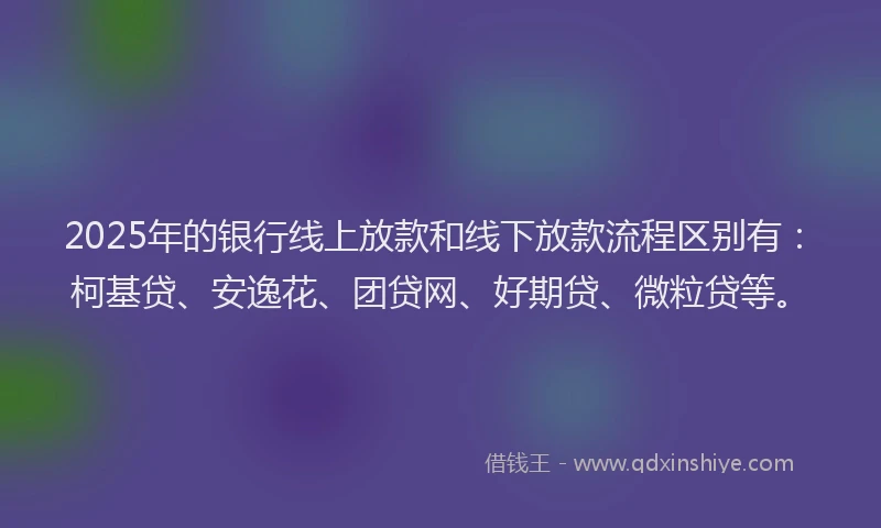 2025年的银行线上放款和线下放款流程区别有：柯基贷、安逸花、团贷网、好期贷、微粒贷等。