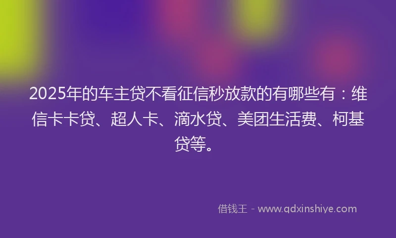 2025年的车主贷不看征信秒放款的有哪些有：维信卡卡贷、超人卡、滴水贷、美团生活费、柯基贷等。