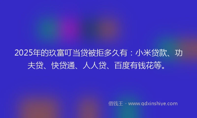 2025年的玖富叮当贷被拒多久有：小米贷款、功夫贷、快贷通、人人贷、百度有钱花等。