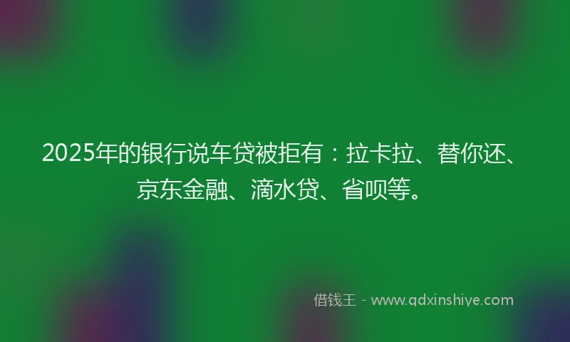 2025年的银行说车贷被拒有：拉卡拉、替你还、京东金融、滴水贷、省呗等。