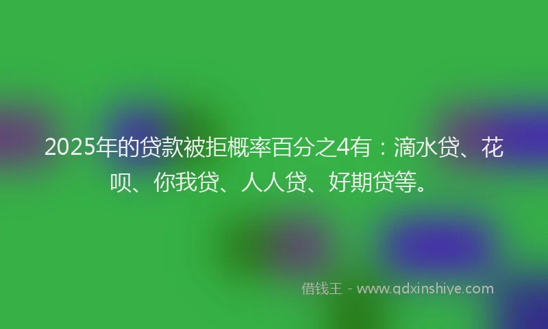 2025年的贷款被拒概率百分之4有：滴水贷、花呗、你我贷、人人贷、好期贷等。