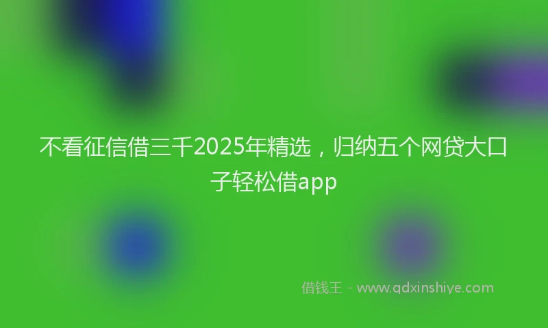 不看征信借三千2025年精选，归纳五个网贷大口子轻松借app