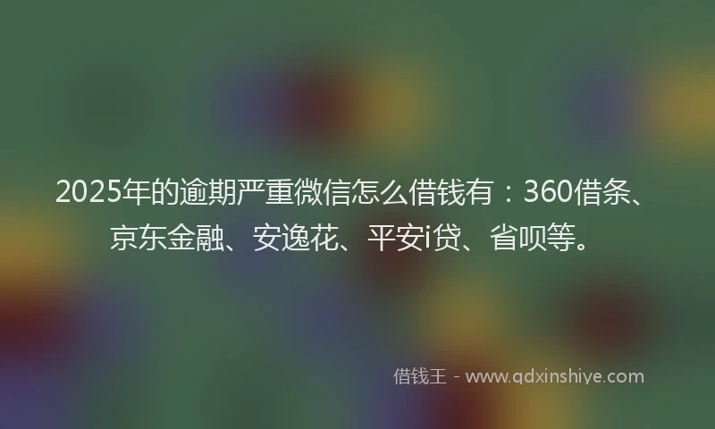 2025年的逾期严重微信怎么借钱有：360借条、京东金融、安逸花、平安i贷、省呗等。