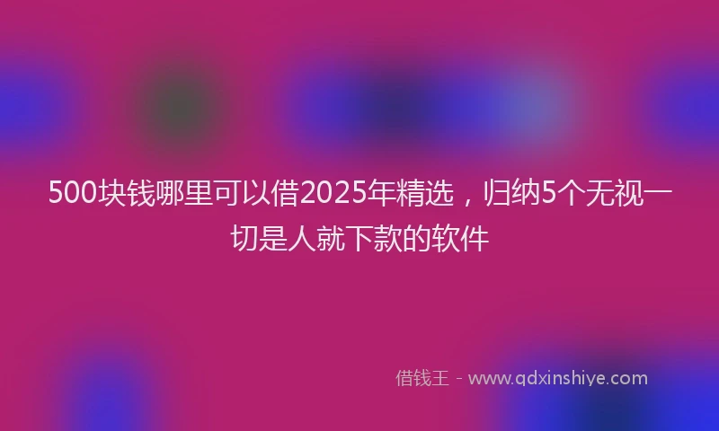 500块钱哪里可以借2025年精选，归纳5个无视一切是人就下款的软件