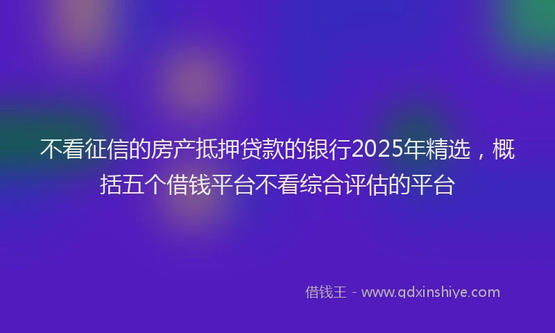 不看征信的房产抵押贷款的银行2025年精选，概括五个借钱平台不看综合评估的平台
