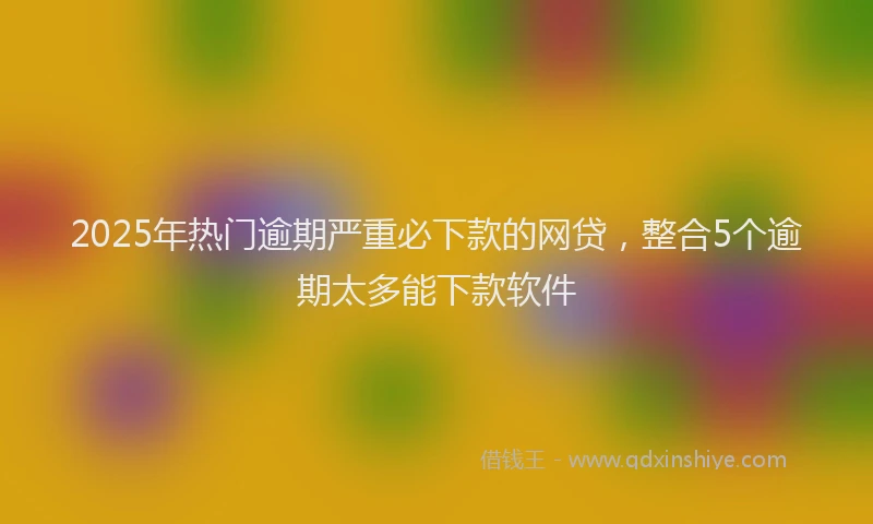 2025年热门逾期严重必下款的网贷，整合5个逾期太多能下款软件