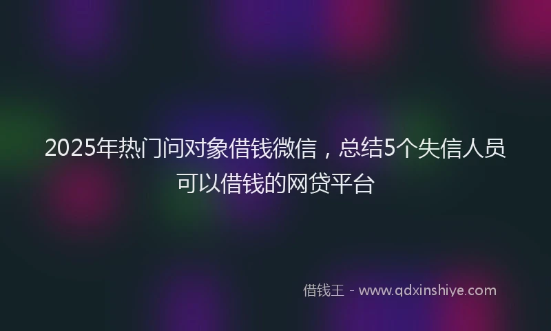 2025年热门问对象借钱微信，总结5个失信人员可以借钱的网贷平台