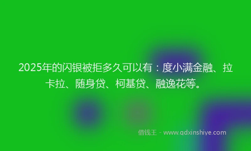 2025年的闪银被拒多久可以有：度小满金融、拉卡拉、随身贷、柯基贷、融逸花等。