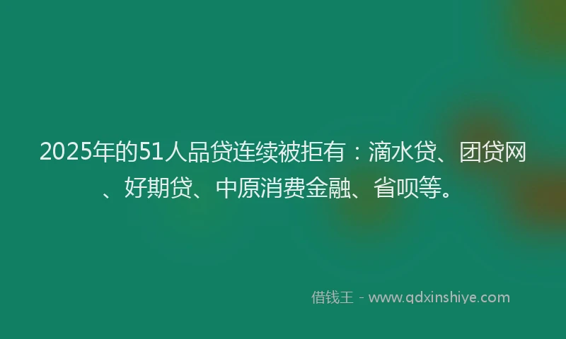 2025年的51人品贷连续被拒有：滴水贷、团贷网、好期贷、中原消费金融、省呗等。