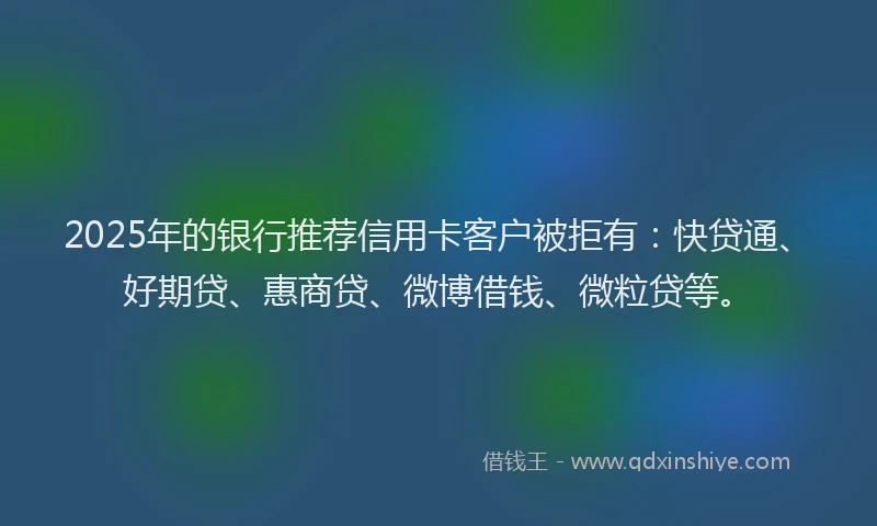 2025年的银行推荐信用卡客户被拒有：快贷通、好期贷、惠商贷、微博借钱、微粒贷等。