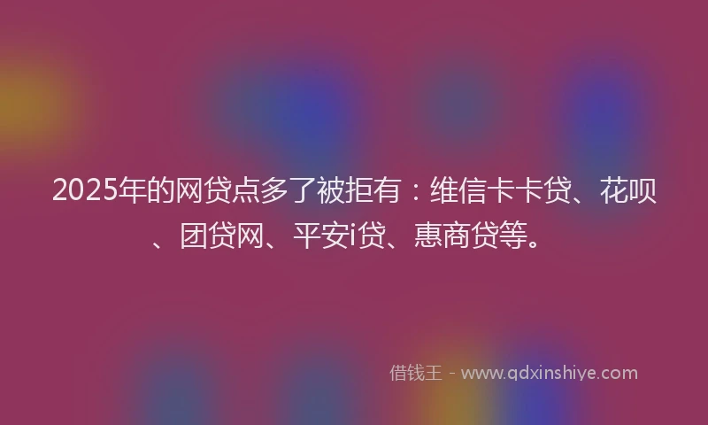 2025年的网贷点多了被拒有：维信卡卡贷、花呗、团贷网、平安i贷、惠商贷等。