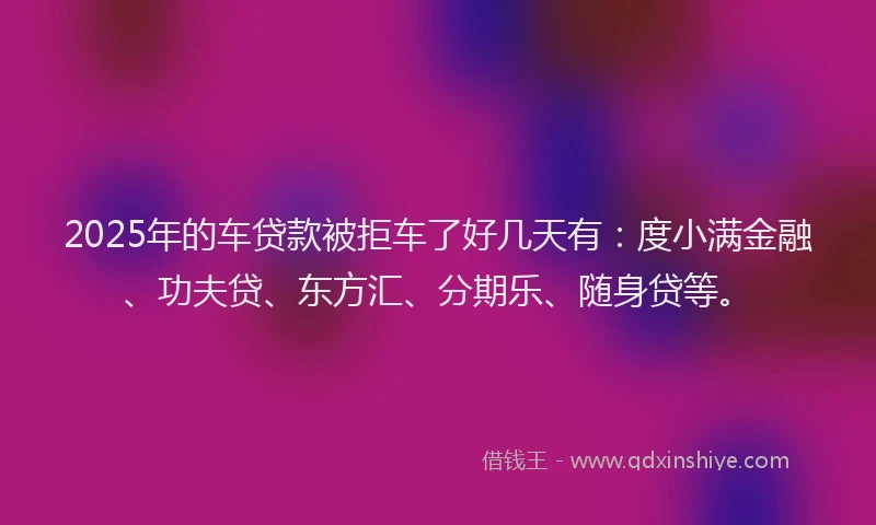2025年的车贷款被拒车了好几天有：度小满金融、功夫贷、东方汇、分期乐、随身贷等。