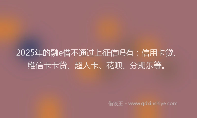 2025年的融e借不通过上征信吗有：信用卡贷、维信卡卡贷、超人卡、花呗、分期乐等。