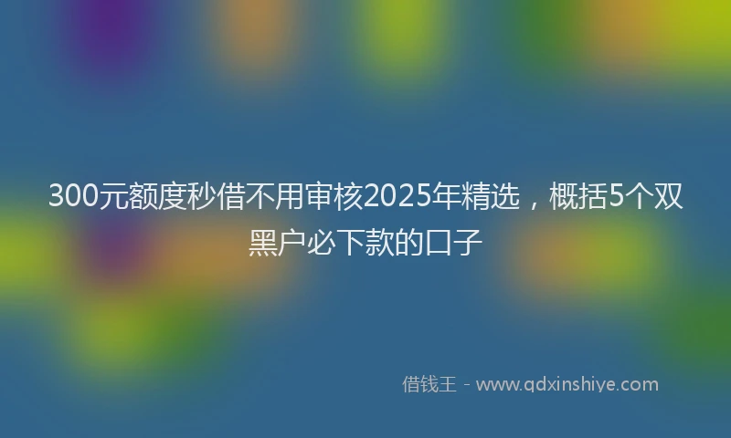300元额度秒借不用审核2025年精选，概括5个双黑户必下款的口子