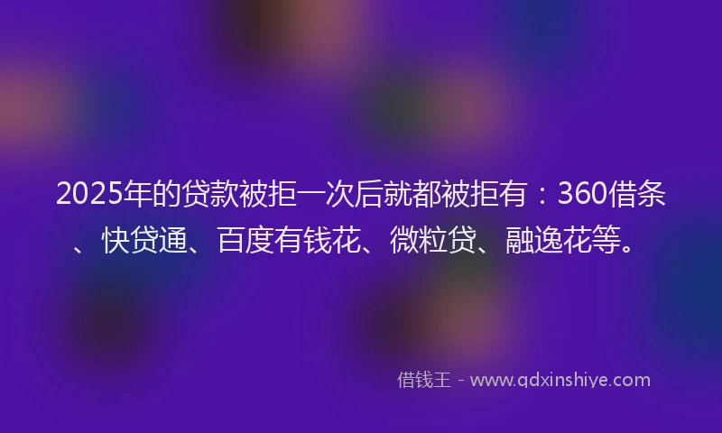 2025年的贷款被拒一次后就都被拒有：360借条、快贷通、百度有钱花、微粒贷、融逸花等。