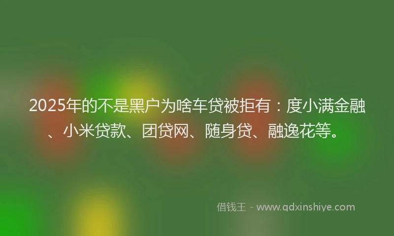 2025年的不是黑户为啥车贷被拒有：度小满金融、小米贷款、团贷网、随身贷、融逸花等。