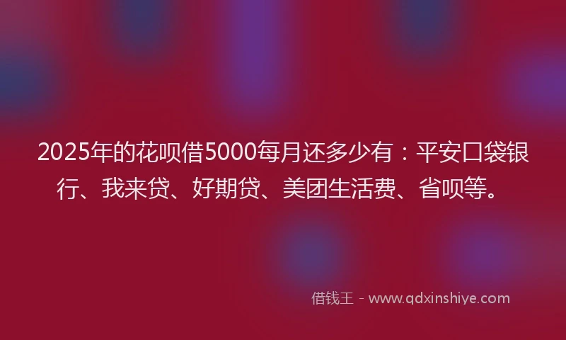 2025年的花呗借5000每月还多少有：平安口袋银行、我来贷、好期贷、美团生活费、省呗等。