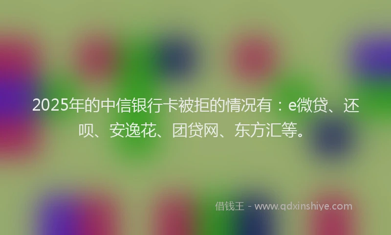 2025年的中信银行卡被拒的情况有：e微贷、还呗、安逸花、团贷网、东方汇等。