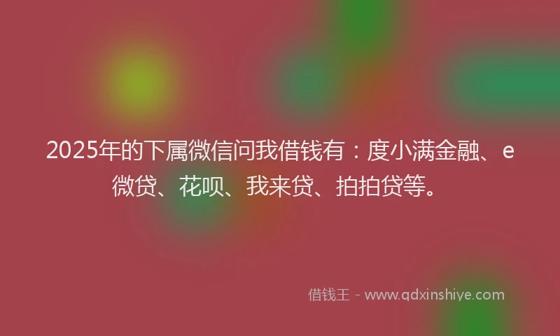 2025年的下属微信问我借钱有：度小满金融、e微贷、花呗、我来贷、拍拍贷等。