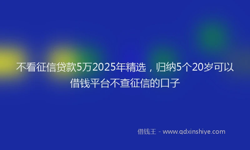 不看征信贷款5万2025年精选，归纳5个20岁可以借钱平台不查征信的口子