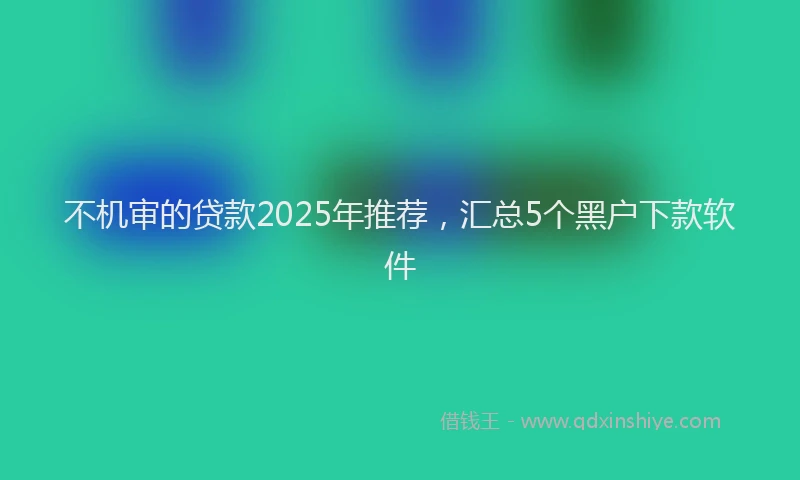 不机审的贷款2025年推荐，汇总5个黑户下款软件