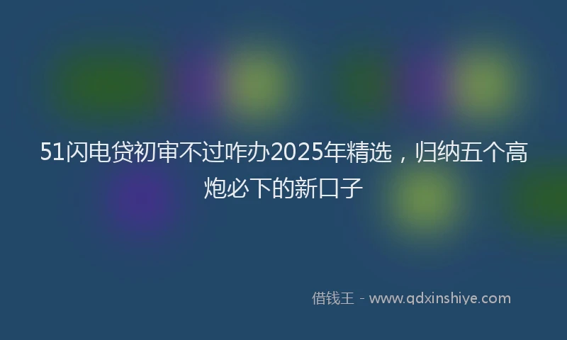 51闪电贷初审不过咋办2025年精选，归纳五个高炮必下的新口子