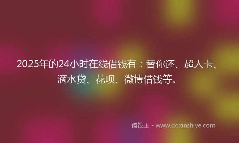 2025年的24小时在线借钱有：替你还、超人卡、滴水贷、花呗、微博借钱等。