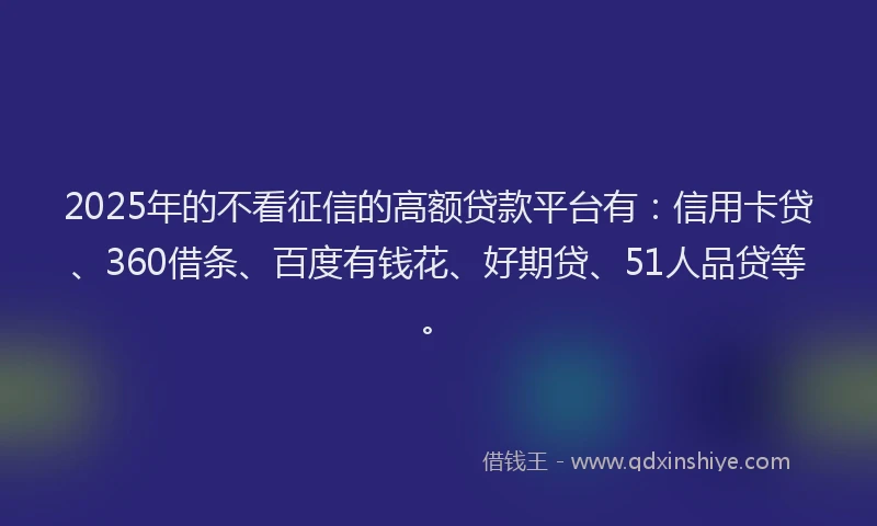 2025年的不看征信的高额贷款平台有：信用卡贷、360借条、百度有钱花、好期贷、51人品贷等。