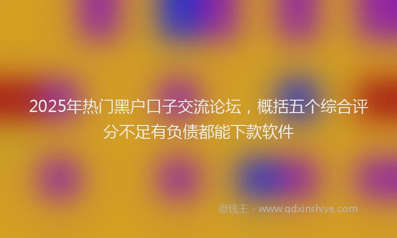 2025年热门黑户口子交流论坛，概括五个综合评分不足有负债都能下款软件